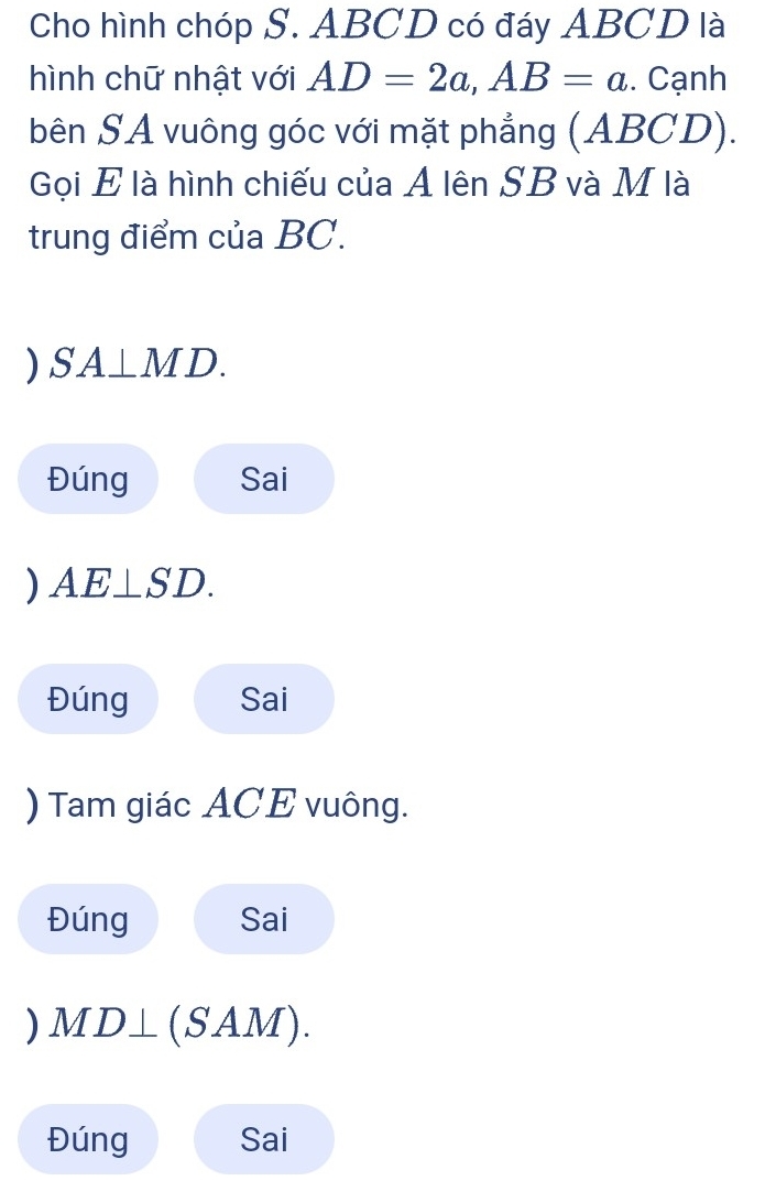 Cho hình chóp S. ABCD có đáy ABCD là 
hình chữ nhật với AD=2a, AB=a. Cạnh 
bên SA vuông góc với mặt phẳng (ABCD). 
Gọi E là hình chiếu của A lên SB và M là 
trung điểm của BC. 
) SA⊥ MD. 
Đúng Sai 
) AE⊥ SD. 
Đúng Sai 
) Tam giác ACE vuông. 
Đúng Sai 
) VID⊥ (SAM). 
Đúng Sai