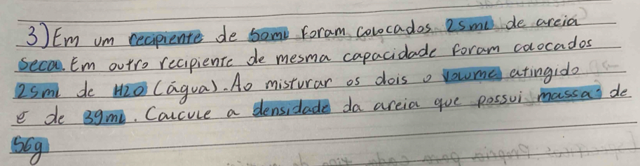 Em om recpiente de some Foram colocados esme de areia 
Seca Em outro recipiente de mesma capacidade foram colocados
2sm de mO (agua). A0 misturar os dois o voume atingido 
e de 3gm. Coccuce a densidade da areia gue possui massa de
5Gg