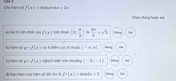 Cho hàm số f(x)=4sin xcos x+2x. 
Chọn đúng hoặc sai
a) Giá trị lớn nhất của f(x) trên đoạn [0; π /2 ] là  2π /3 +sqrt(3). Đúng Sai
b) Hàm số y=f(x) có 4 điểm cực trị thuộc [-π ;π ]. Đúng Sai
c) Hàm số y=f(x) nghịch biến trên khoảng (-2;-1). Đúng Sai
d) Đạo hàm của hàm số đã cho là f'(x)=4sin 2x+2. Đúng Sai