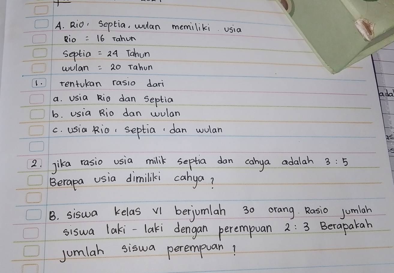 Rio, Septia, wulan memiliki usia 
Rio =16 Tahun 
septial =24 Tahun 
wulan =20 Tahun 
1. rentukan rasio dari 
adal 
a. usia kio dan septia 
b. Usia Rio dan wulan 
c. usia kio( septia`dan wolan 
as 
2. jika rasio usia milik septia dan canya adalah 3:5
Berapa usia dimiliki cahya? 
B. siswa kelas V1 berjomlah 30 orang Rasio jumlah 
siswa laki-laki dengan perempuan 2:3 Berapakah 
jumlah siswa perempuan!