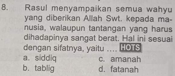 Rasul menyampaikan semua wahyu
yang diberikan Allah Swt. kepada ma-
nusia, walaupun tantangan yang harus
dihadapinya sangat berat. Hal ini sesuai
dengan sifatnya, yaitu _HOTS
a. siddiq c. amanah
b. tablig d. fatanah