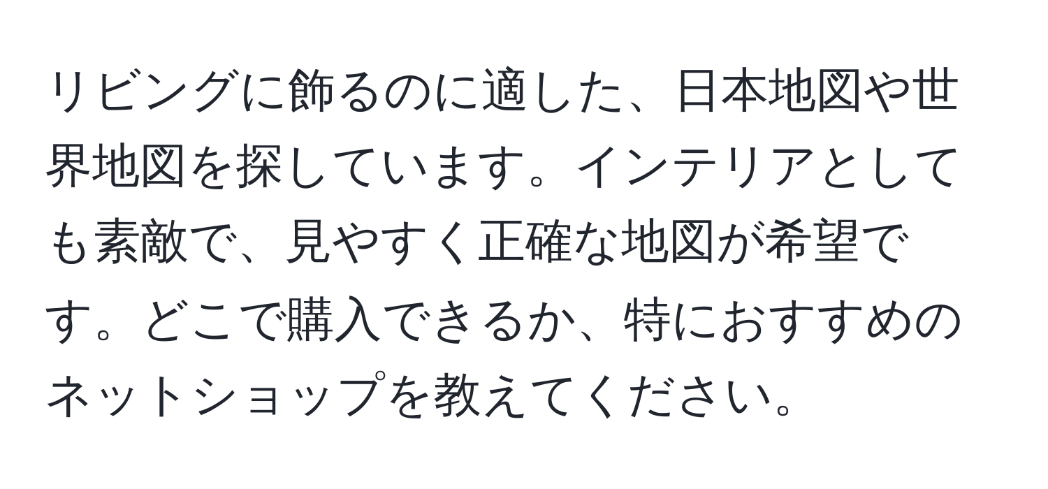 リビングに飾るのに適した、日本地図や世界地図を探しています。インテリアとしても素敵で、見やすく正確な地図が希望です。どこで購入できるか、特におすすめのネットショップを教えてください。