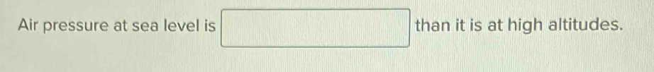 Air pressure at sea level is than it is at high altitudes.