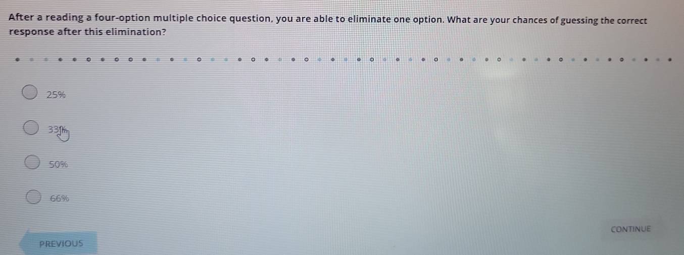 After a reading a four-option multiple choice question, you are able to eliminate one option. What are your chances of guessing the correct
response after this elimination?
25%
33f
50%
66%
CONTINUE
PREVIOUS