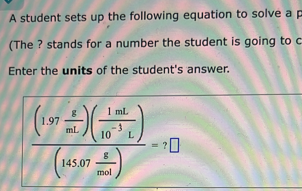 A student sets up the following equation to solve a p
(The ? stands for a number the student is going to c 
Enter the units of the student's answer.
frac (1.97 g/mL )( 1mL/10^(-1)L )(145.07 g/mol )=? 
A