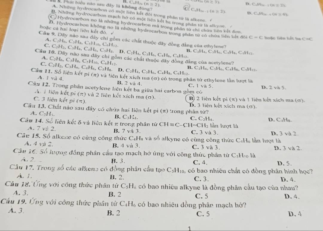 3H_2n(n≥ 3). D. C_nH_2n-2(n≥ 2).
H B. Phát biểu nào sau đây là không đúng?
B. C_nH_2n(n≥ 2). X C_nH_2n-2(n≥ 2). C_nH_2n-6(n≥ 6)
D.
A. Những hydrocarbon có một liên kết đôi trong phân tử là alkene.
B. Những hydrocarbon mạch hở có một liên kết ba trong phân từ là alkyne-
C. Hydrocarbon no là những hydrocarbon mà trong phân tử chỉ chứa liên kết đơn.
hoặc cả hai loại liên kết đó. √
D. Hydrocarbon không no là những hydrocarbon trong phân tử có chứa liên kết đôi C=C hoặc liên kết ba C=C
A. C_2H_6,C_3H_8,C_5H_10,C_6H_12.
Câu 9. Dãy nào sau đây chỉ gồm các chất thuộc dãy đồng đẳng của ethylene?
C. C_2H_2,C_3H_4,C_4H_6,C_5H_8. D. C_2H_4,C_3H_6,C_4H_8,C_6H_12. B. C_2H_4,C_3H_6,C_4H_8,C_5H_12.
Câu 10. Dãy nào sau đây chi gồm các chất thuộc dãy đồng đăng của acetylene?
A. C_2H_6,C_3H_8,C_5H_10,C_6H_12.
C. C_2H_2,C_3H_4,C_4H_6,C_5H_8. D. C_2H_4,C_3H_6,C_4H_8,C_6H_12. C_2H_4,C_3H_6,C_4H_8,C_5H_12.
B.
Câu 11. Số liên kết pi (π ) 0 và liên kết xích ma (σ) có trong phân tử ethylene lần lượt là
A. 1 và 4. B. 2 và 4.
C. 1 và 5. D. 2 và 5.
Câu 12. Trong phân acetylene liên kết ba giữa hai carbon gồm có
A.i liên kết pi (π) và 2 liên kết xích ma (σ). B 2 liên kết pi (π) và 1 liên kết xích ma (σ).
C. 3 liên kết pi (π). D. 3 liên kết xích ma (σ).
Câ# 13. Chất nào sau đây có chứa hai liên kết pi (π ) trong phân tử?
A. C_2H_5. B. C_3H._4.
C. C_2H_4.
D. C_4H_8.
Câu 14. Số liên kết & và liên kết π trong phân tử CHequiv C-CH=CH_2 lần lượt là
A. 7 và 2. B. 7va3 C. 3 và 3.
D. 3 và 2
Câu 15. Số alkene có cùng công thức C_4H_8 vàs.^6 :ố alkyne có cùng công thức C_4H_6 lần lượt là
A. 4 và 2. B. 4 và 3. C. 3 và 3. D. 3 và 2.
Câu 16: Số lượng đồng phân cấu tạo mạch hở ứng với công thức phân tử C_5H_10 là
A. 2. B. 3. C. 4. D. 5.
Câu 17. Trong số các alkene có đồng phân cầu tạo C_5H_10 , có bao nhiêu chất có đồng phân hình học?
A. I. B. 2. C. 3. D. 4.
Câu 18. Ứng với công thức phân tử C_5H_8 có bao nhiều alkyne là đồng phân cấu tạo của nhau?
A. 3. B. 2 C. 5 D. 4.
Cầu 19. Ứng với công thức phân tử C_4H_6 có bao nhiêu đồng phân mạch hở?
A. 3. B. 2 C. 5 D. 4
1