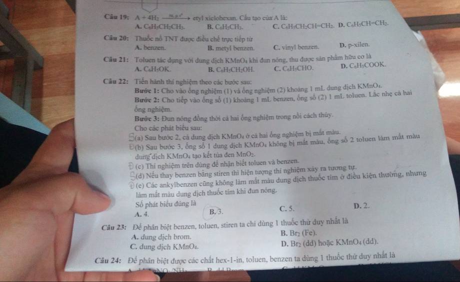 A+4H_2 a  etyl xiclohexan. Cầu tạo của A là:
A. C₆H₃CH;CH₃. B. C ∠ H_1C Hh C. C₆H₅CH₂CH=CH₂. D. C₆H₃CH=CH₂.
Câu 20: Thuốc nổ TNT được điều chế trực tiếp từ
A. benzen. B. metyl benzen. C. vinyl benzen. D. p-xilen.
Cầu 21: Toluen tác dụng với dung địch KMnO₄ khi đun nông, thu được sản phẩm hữu cơ là
A. C₆H₅OK. B. C₆H₅CH₂OH. C. C₆H₅CHO. D. C₆H₅COOK.
Câu 22: Tiến hành thí nghiệm theo các bước sau:
Bước 1: Cho vào ổng nghiệm (1) và ổng nghiệm (2) khoảng 1 mL dung dịch KMnO:.
Bước 2: Cho tiếp vào ông số (1) khoảng 1 mL benzen, ông số (2) 1 mL toluen. Lắc nhẹ cả hai
ống nghiệm.
Bước 3: Đun nóng đồng thời cá hai ống nghiệm trong nổi cách thủy.
Cho các phát biểu sau:
C(a) Sau bước 2, cá dung dịch KMnO₄ ở cả hai ống nghiệm bị mắt màu.
Đ(b) Sau bước 3, ống số 1 dung dịch KMnO₄ không bị mắt màu, ống số 2 toluen làm mắt màu
dung dịch KMnO₄ tạo kết tủa đen MnO₂.
(c) Thi nghiệm trên dùng để nhận biết toluen và benzen.
(d) Nếu thay benzen bằng stiren thì hiện tượng thí nghiệm xây ra tương tự.
D  (c) Các ankylbenzen cũng không làm mắt màu dung dịch thuốc tim ở điều kiện thường, nhưng
làm mất màu dung dịch thuốc tím khi đun nóng.
Số phát biểu đúng là
A. 4. B. 3. C. 5. D. 2.
Câu 23: Để phân biệt benzen, toluen, stiren ta chi dùng 1 thuốc thử duy nhất là
A. dung dịch brom. B. Br₂ (Fe).
C. dung dịch KMnO₄. D. Br₂ (dd) hoặc KMnO₄ (dd).
Câu 24: Để phân biệt được các chất hex-1-in, toluen, benzen ta dùng 1 thuốc thứ duy nhất là