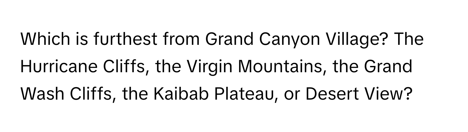 Which is furthest from Grand Canyon Village? The Hurricane Cliffs, the Virgin Mountains, the Grand Wash Cliffs, the Kaibab Plateau, or Desert View?