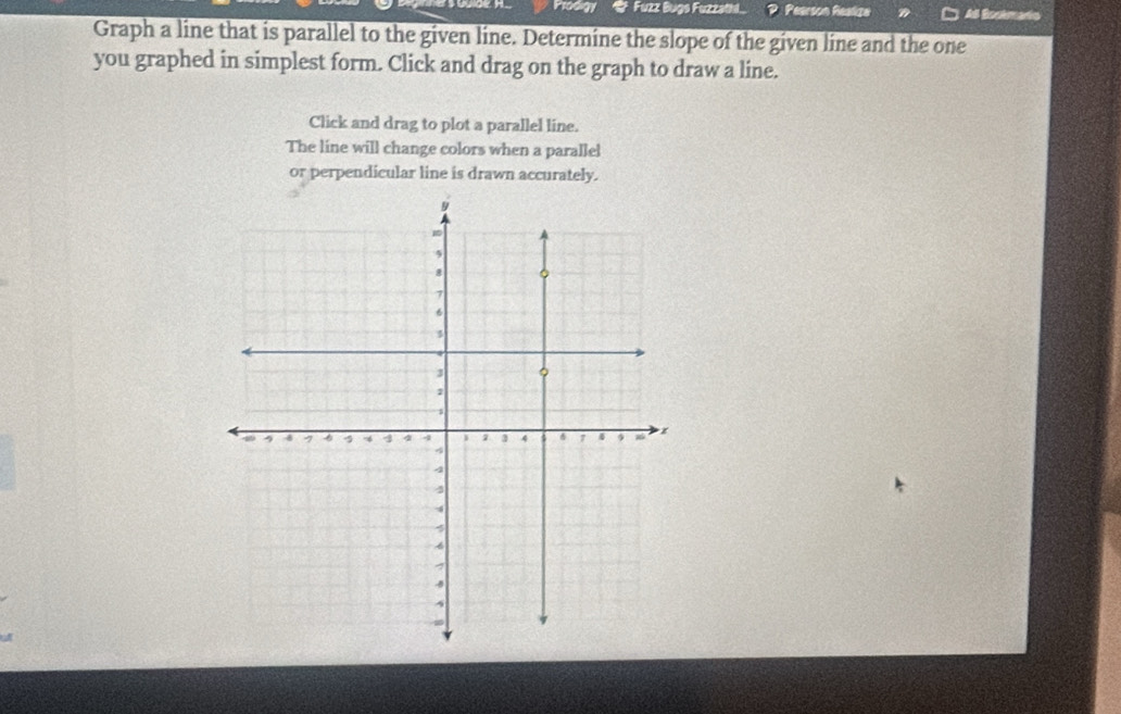 Prodigy * Fuzz Bugs Fuzzathl... Pearson Realize As Bootmado 
Graph a line that is parallel to the given line. Determine the slope of the given line and the one 
you graphed in simplest form. Click and drag on the graph to draw a line. 
Click and drag to plot a parallel line. 
The line will change colors when a parallel 
or perpendicular line is drawn accurately.