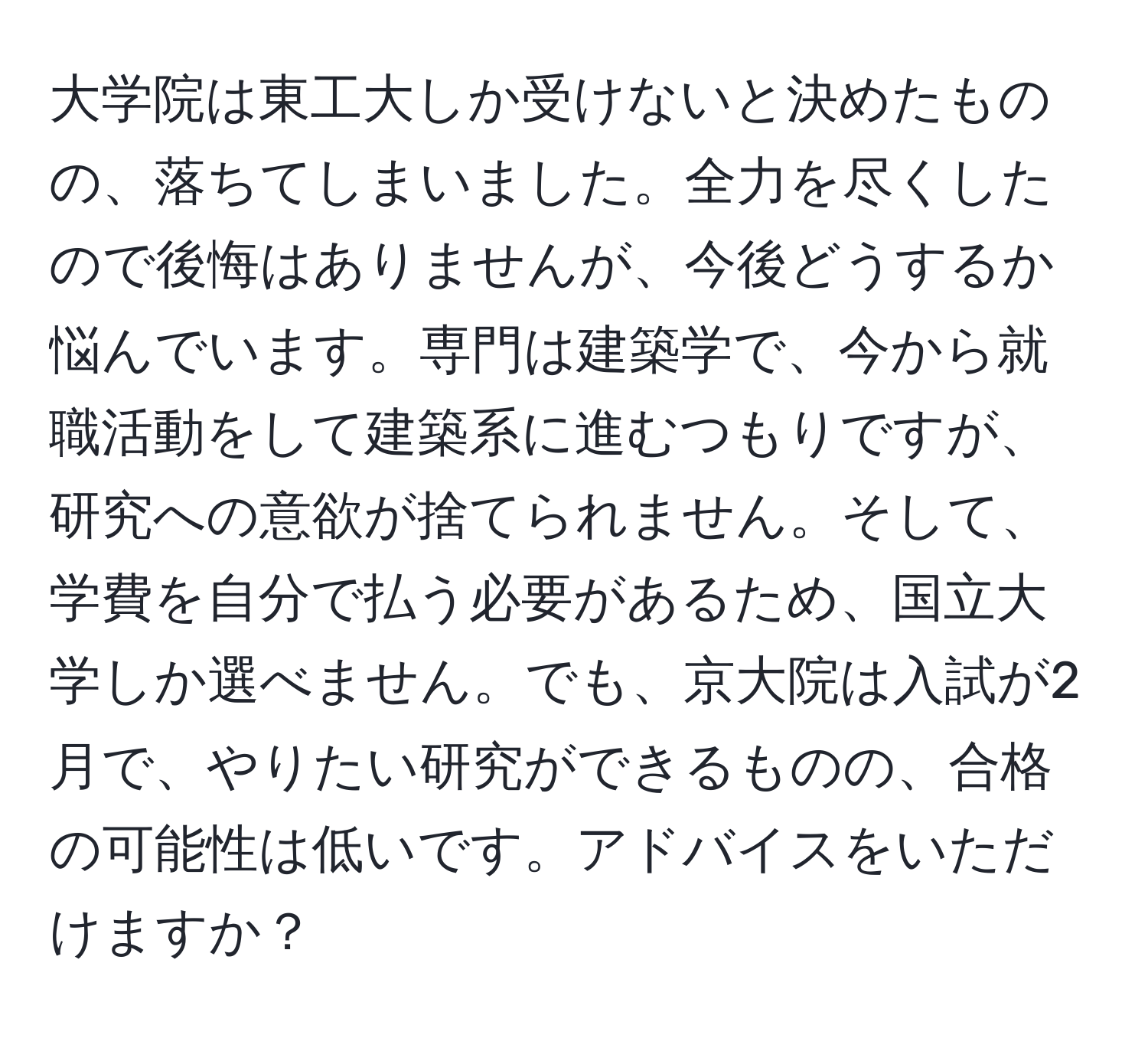 大学院は東工大しか受けないと決めたものの、落ちてしまいました。全力を尽くしたので後悔はありませんが、今後どうするか悩んでいます。専門は建築学で、今から就職活動をして建築系に進むつもりですが、研究への意欲が捨てられません。そして、学費を自分で払う必要があるため、国立大学しか選べません。でも、京大院は入試が2月で、やりたい研究ができるものの、合格の可能性は低いです。アドバイスをいただけますか？