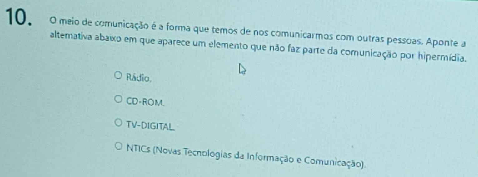 meio de comunicação é a forma que temos de nos comunicarmos com outras pessoas. Aponte a
alterativa abaixo em que aparece um elemento que não faz parte da comunicação por hipermídia.
Rádio,
CD-ROM.
TV-DIGITAL
NTICs (Novas Tecnologias da Informação e Comunicação).