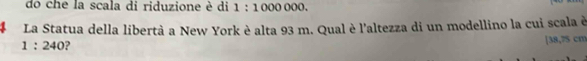 do che la scala di riduzione è di 1:1000000. 
# La Statua della libertà a New York è alta 93 m. Qual è l'altezza di un modellino la cui scala è
1:240 ? 
[ 38,75 cm