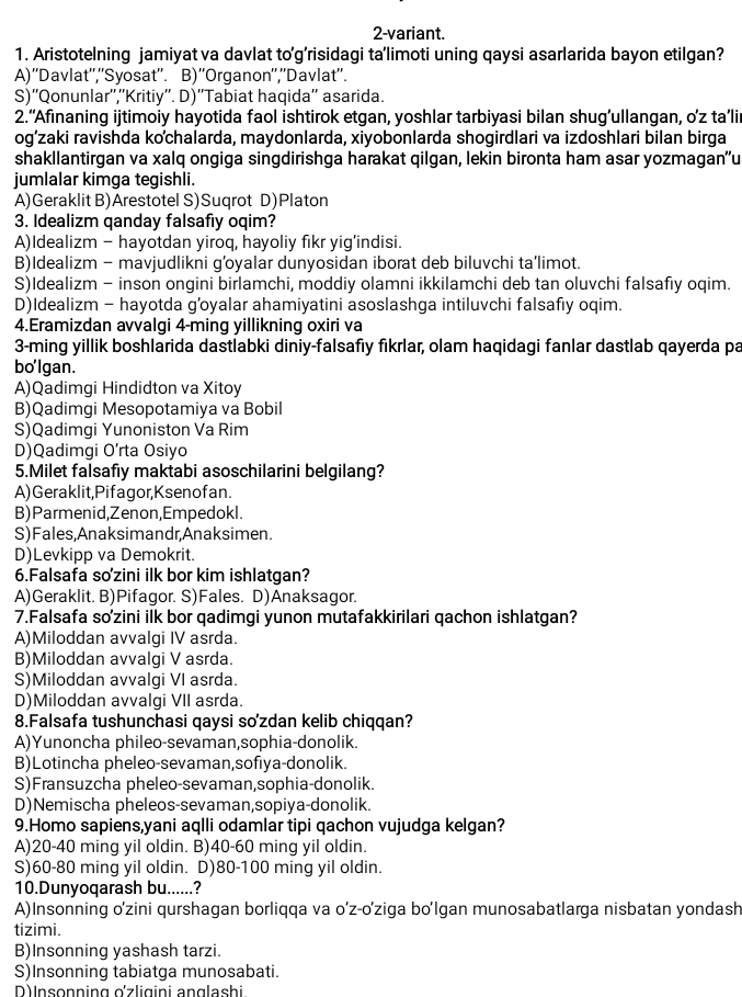 2-variant.
1. Aristotelning jamiyat va davlat to'g’risidagi ta’limoti uning qaysi asarlarida bayon etilgan?
A)''Davlat'',''Syosat''. B)''Organon'',''Davlat''.
S)''Qonunlar'',''Kritiy''. D)''Tabiat haqida'' asarida.
2.“Afinaning ijtimoiy hayotida faol ishtirok etgan, yoshlar tarbiyasi bilan shug’ullangan, o’z ta’li
og’zaki ravishda kochalarda, maydonlarda, xiyobonlarda shogirdlari va izdoshlari bilan birga
shakllantirgan va xalq ongiga singdirishga harakat qilgan, lekin bironta ham asar yozmagan'u
jumlalar kimga tegishli.
A)Geraklit B)Arestotel S)Suqrot D)Platon
3. Idealizm ganday falsafiy oqim?
A)Idealizm - hayotdan yiroq, hayoliy fikr yig’indisi.
B)Idealizm - mavjudlikni g’oyalar dunyosidan iborat deb biluvchi ta’limot.
S)Idealizm - inson ongini birlamchi, moddiy olamni ikkilamchi deb tan oluvchi falsafiy oqim.
D)Idealizm - hayotda g’oyalar ahamiyatini asoslashga intiluvchi falsafiy oqim.
4.Eramizdan avvalgi 4-ming yillikning oxiri va
3-ming yillik boshlarida dastlabki diniy-falsafiy fikrlar, olam haqidagi fanlar dastlab qayerda pa
bolgan.
A)Qadimgi Hindidton va Xitoy
B)Qadimgi Mesopotamiya va Bobil
S)Qadimgi Yunoniston Va Rim
D)Qadimgi O’rta Osiyo
5.Milet falsafiy maktabi asoschilarini belgilang?
A) Geraklit,Pifagor,Ksenofan.
B)Parmenid,Zenon,Empedokl.
S)Fales,Anaksimandr,Anaksimen.
D)Levkipp va Demokrit.
6.Falsafa sozini ilk bor kim ishlatgan?
A)Geraklit. B)Pifagor. S)Fales. D)Anaksagor.
7.Falsafa so'zini ilk bor qadimgi yunon mutafakkirilari qachon ishlatgan?
A)Miloddan avvalgi IV asrda.
B)Miloddan avvalgi V asrda.
S)Miloddan avvalgi VI asrda.
D)Miloddan avvalgi VII asrda.
8.Falsafa tushunchasi qaysi so'zdan kelib chiqqan?
A)Yunoncha phileo-sevaman,sophia-donolik.
B)Lotincha pheleo-sevaman,sofiya-donolik.
S)Fransuzcha pheleo-sevaman,sophia-donolik.
D)Nemischa pheleos-sevaman,sopiya-donolik.
9.Homo sapiens,yani aqlli odamlar tipi qachon vujudga kelgan?
A)20-40 ming yil oldin. B)40-60 ming yil oldin.
S)60-80 ming yil oldin. D)80-100 ming yil oldin.
10.Dunyoqarash bu......?
A)Insonning o'zini qurshagan borliqqa va o’z-o'ziga bo'Igan munosabatlarga nisbatan yondash
tizimi.
B)Insonning yashash tarzi.
S)Insonning tabiatga munosabati.
D) Insonning o'zligini anglashi