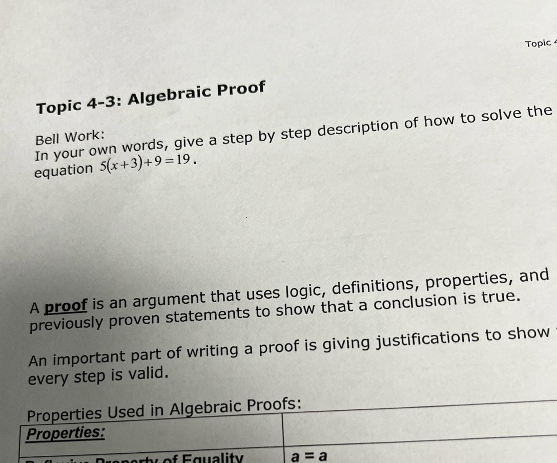 Topic 
Topic 4-3: Algebraic Proof 
In your own words, give a step by step description of how to solve the 
Bell Work: 
equation 5(x+3)+9=19. 
A proof is an argument that uses logic, definitions, properties, and 
previously proven statements to show that a conclusion is true. 
An important part of writing a proof is giving justifications to show 
every step is valid. 
Properties Used in Algebraic Proofs: 
Properties: 
orty of Equality a=a