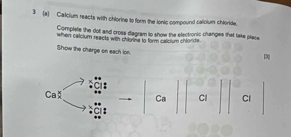 3 (a) Calcium reacts with chlorine to form the ionic compound calcium chloride. 
Complete the dot and cross diagram to show the electronic changes that take place 
when calcium reacts with chlorine to form calcium chloride. 
Show the charge on each ion. [3]
Cabeginarrayr x xendarray
Ca
Cl
Cl