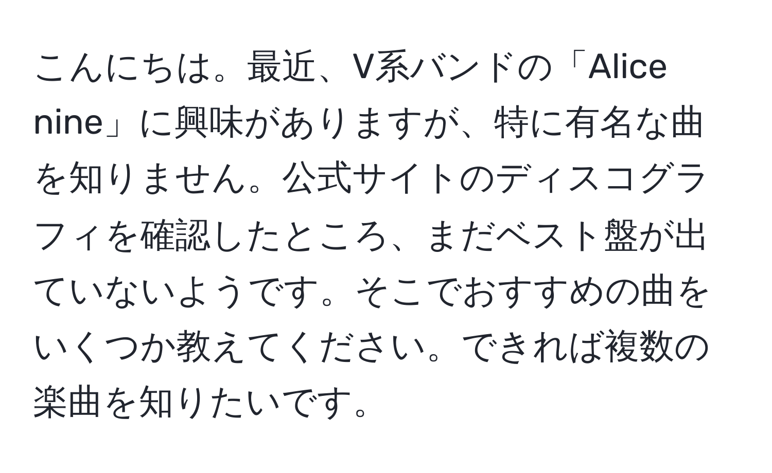 こんにちは。最近、V系バンドの「Alice nine」に興味がありますが、特に有名な曲を知りません。公式サイトのディスコグラフィを確認したところ、まだベスト盤が出ていないようです。そこでおすすめの曲をいくつか教えてください。できれば複数の楽曲を知りたいです。