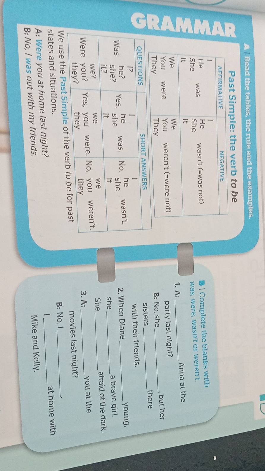 A Read the tables, the rule and the examples. 
Past Simple: the verb to be 
B | Complete the blanks with 
was, were, wasn’t or weren’t. 
Anna at the 
1. A:_ 
party last night? 
B: No, she _, but her 
sisters 
_there 
with their friends. 
young, 
2. When Diane_ 
a brave girl. 
she_ 
She _afraid of the dark. 
3. A: _you at the 
We use the Past Simple of the movies last night? 
states and situations. B: No, l_ 
、. 
A: Were you at home last night? _at home with 
B: No, I was out with my friends. 
Mike and Kelly.