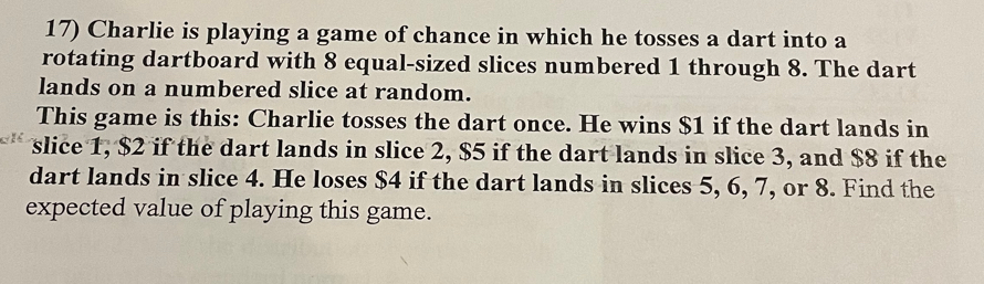 Charlie is playing a game of chance in which he tosses a dart into a 
rotating dartboard with 8 equal-sized slices numbered 1 through 8. The dart 
lands on a numbered slice at random. 
This game is this: Charlie tosses the dart once. He wins $1 if the dart lands in 
slice 1, $2 if the dart lands in slice 2, $5 if the dart lands in slice 3, and $8 if the 
dart lands in slice 4. He loses $4 if the dart lands in slices 5, 6, 7, or 8. Find the 
expected value of playing this game.