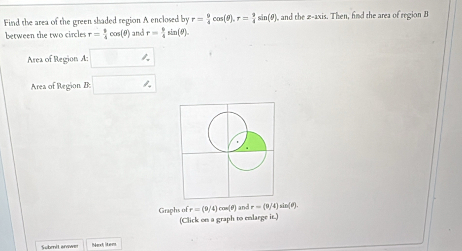 Find the area of the green shaded region A enclosed by r= 9/4 cos (θ ), r= 9/4 sin (θ ) , and the x-axis. Then, find the area of region B
between the two circles r= 9/4 cos (θ ) and r= 9/4 sin (θ ). 
Area of Region A : 
Area of Region B : 
Graphs of r=(9/4)cos (θ ) and r=(9/4)sin (θ ). 
(Click on a graph to enlarge it.) 
Submit answer Next item