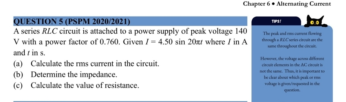 Chapter 6 • Alternating Current 
QUESTION 5 (PSPM 2020/2021) TIPS! 0.0
A series RLC circuit is attached to a power supply of peak voltage 140 The peak and rms current flowing
V with a power factor of 0.760. Given I=4.50sin 20π t where I in A through a RLC series circuit are the 
same throughout the circuit. 
and t in s. 
However, the voltage across different 
(a) Calculate the rms current in the circuit. circuit elements in the AC circuit is 
not the same. Thus, it is important to 
(b) Determine the impedance. be clear about which peak or rms 
(c) Calculate the value of resistance. voltage is given/requested in the 
question.