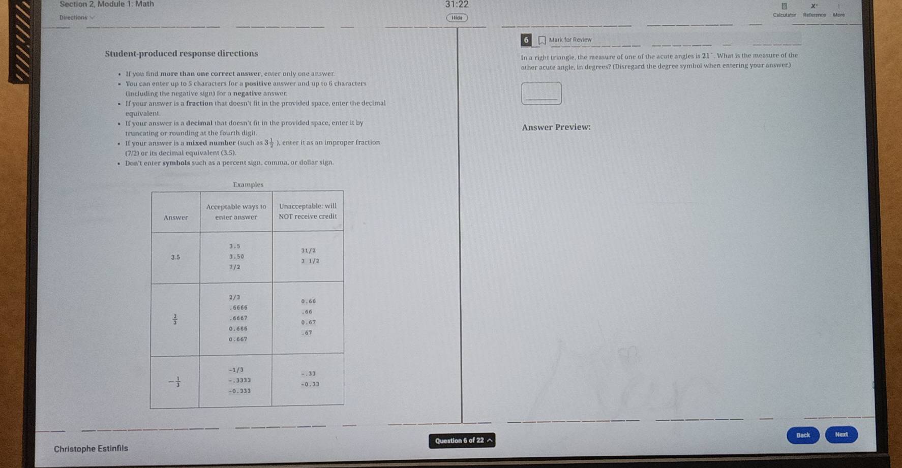 31:22 B
Directions = Hide
Mark for Review
Student-produced response directions
In a right triangle, the measure of one of the acute angles is 21". What is the measure of the
• If you find more than one correct answer, enter only one answer other acute angle, in degrees? (Disregard the degree symbol when entering your answer)
You can enter up to 5 characters for a positive answer and up to 6 characters
(including the negative sign) for a negative answer
• If your answer is a fraction that doesn't fit in the provided space, enter the decimal
equivalent.
If your answer is a decimal that doesn't fit in the provided space, enter it by
truncating or rounding at the fourth digit Answer Preview:
• If your answer is a mixed number (such as 3÷ ), enter it as an improper fraction
(7/2) or its decimal equivalent (3.5)
• Don't enter symbols such as a percent sign, comma, or dollar sign.
Christophe Estinfls Question 6 of 22^