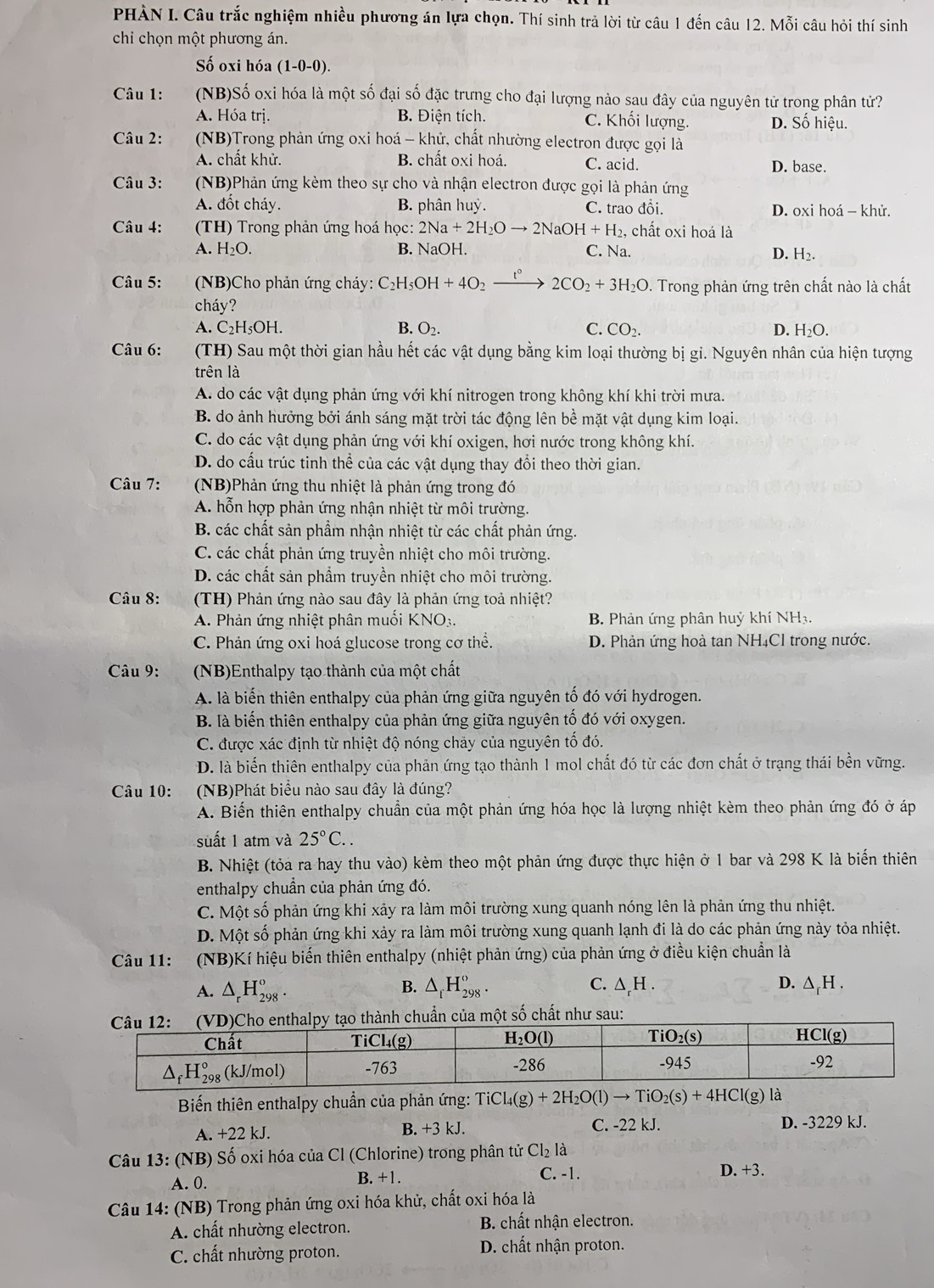 PHÀN I. Câu trắc nghiệm nhiều phương án lựa chọn. Thí sinh trả lời từ câu 1 đến câu 12. Mỗi câu hỏi thí sinh
chi chọn một phương án.
Số oxi hóa . (1-0- 0).
Câu 1: (NB)Số oxi hóa là một số đại số đặc trưng cho đại lượng nào sau đây của nguyên tử trong phân tử?
A. Hóa trị. B. Điện tích. C. Khối lượng. D. Số hiệu.
Câu 2: (NB)Trong phản ứng oxi hoá - khử, chất nhường electron được gọi là
A. chất khử. B. chất oxi hoá. C. acid. D. base.
Câu 3: (NB)Phản ứng kèm theo sự cho và nhận electron được gọi là phản ứng
A. đốt cháy. B. phân huỳ. C. trao đồi. D. oxi hoá - khử.
Câu 4:  (TH) Trong phản ứng hoá học: 2Na+2H_2Oto 2NaOH+H_2, , chất oxi hoá là
A. H₂O. B. NaOH. C. Na.
D. H₂.
Câu 5:  (NB)Cho phản ứng cháy: C_2H_5OH+4O_2to 2C2CO_2+3H_2O. Trong phản ứng trên chất nào là chất
cháy?
A. C₂H₅OH. B. O_2. C. CO_2. D. H_2O.
Câu 6: (TH) Sau một thời gian hầu hết các vật dụng bằng kim loại thường bị gi. Nguyên nhân của hiện tượng
trên là
A. do các vật dụng phản ứng với khí nitrogen trong không khí khi trời mưa.
B. do ảnh hưởng bởi ánh sáng mặt trời tác động lên bể mặt vật dụng kim loại.
C. do các vật dụng phản ứng với khí oxigen, hơi nước trong không khí.
D. do cấu trúc tinh thể của các vật dụng thay đổi theo thời gian.
Câu 7: (NB)Phản ứng thu nhiệt là phản ứng trong đó
A. hỗn hợp phản ứng nhận nhiệt từ môi trường.
B. các chất sản phẩm nhận nhiệt từ các chất phản ứng.
C. các chất phản ứng truyền nhiệt cho môi trường.
D. các chất sản phẩm truyền nhiệt cho môi trường.
Câu 8: (TH) Phản ứng nào sau đây là phản ứng toả nhiệt?
A. Phản ứng nhiệt phân muối KNO:. B. Phản ứng phân huỷ khí NH₃.
C Phản ứng oxi hoá glucose trong cơ thể. D. Phản ứng hoà tan NH₄Cl trong nước.
Câu 9:  (NB)Enthalpy tạo thành của một chất
A. là biến thiên enthalpy của phản ứng giữa nguyên tố đó với hydrogen.
B. là biến thiên enthalpy của phản ứng giữa nguyên tố đó với oxygen.
C. được xác định từ nhiệt độ nóng chảy của nguyên tố đó.
D. là biển thiên enthalpy của phản ứng tạo thành 1 mol chất đó từ các đơn chất ở trạng thái bền vững.
Câu 10: (NB)Phát biểu nào sau đây là đúng?
A. Biến thiên enthalpy chuẩn của một phản ứng hóa học là lượng nhiệt kèm theo phản ứng đó ở áp
suất 1 atm và 25°C..
B. Nhiệt (tỏa ra hay thu vào) kèm theo một phản ứng được thực hiện ở 1 bar và 298 K là biến thiên
enthalpy chuẩn của phản ứng đó.
C. Một số phản ứng khi xảy ra làm môi trường xung quanh nóng lên là phản ứng thu nhiệt.
D. Một số phản ứng khi xảy ra làm môi trường xung quanh lạnh đi là do các phản ứng này tỏa nhiệt.
Câu 11: (NB)Kí hiệu biến thiên enthalpy (nhiệt phản ứng) của phản ứng ở điều kiện chuẩn là
B.
A. △ _rH_(298)^o. △ _iH_(298)^o. C. △ _rH D. ∆₆H .
chuẩn của một số chất như sau:
Biến thiên enthalpy chuẩn của phản ứng: TiCl_4(g)+2H_2O(l)to TiO_2(s)+4HCl(g) |a|
A. +22 kJ. B. +3 kJ. C. -22 kJ. D. -3229 kJ.
Câu 13: (NB) Số oxi hóa của Cl (Chlorine) trong phân tử Cl_2 là
A. 0. B. +1. C. -1.
D. +3.
*Câu 14: (NB) Trong phản ứng oxi hóa khử, chất oxi hóa là
A. chất nhường electron. B. chất nhận electron.
C. chất nhường proton. D. chất nhận proton.