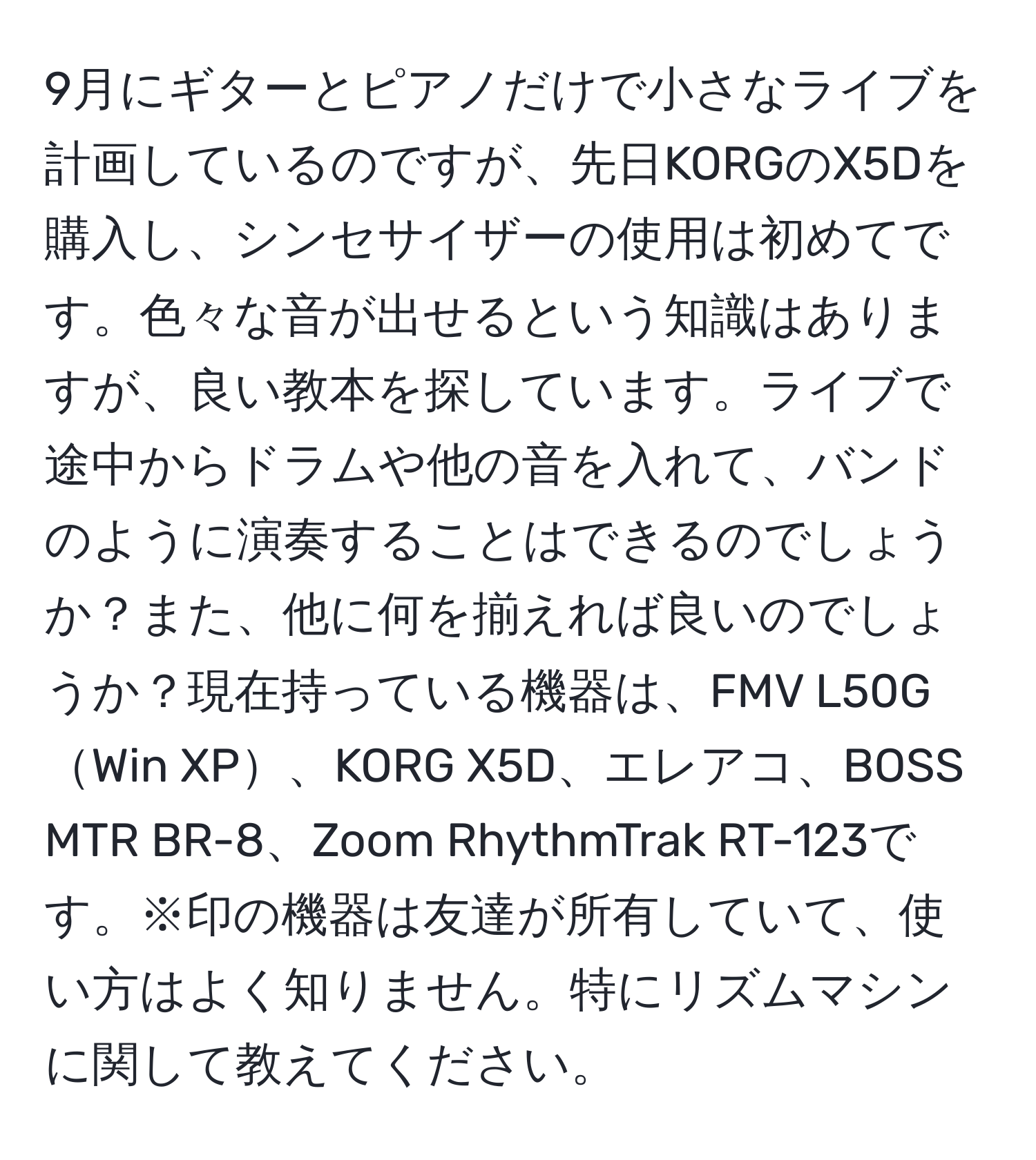 9月にギターとピアノだけで小さなライブを計画しているのですが、先日KORGのX5Dを購入し、シンセサイザーの使用は初めてです。色々な音が出せるという知識はありますが、良い教本を探しています。ライブで途中からドラムや他の音を入れて、バンドのように演奏することはできるのでしょうか？また、他に何を揃えれば良いのでしょうか？現在持っている機器は、FMV L50GWin XP、KORG X5D、エレアコ、BOSS MTR BR-8、Zoom RhythmTrak RT-123です。※印の機器は友達が所有していて、使い方はよく知りません。特にリズムマシンに関して教えてください。