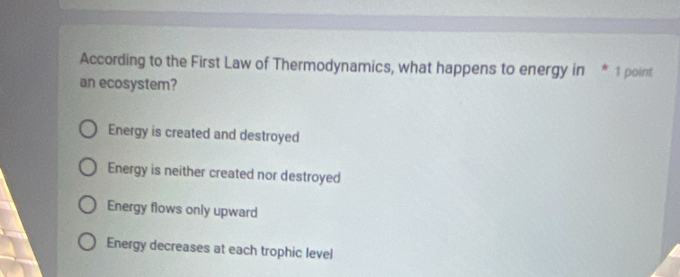 According to the First Law of Thermodynamics, what happens to energy in * 1 point
an ecosystem?
Energy is created and destroyed
Energy is neither created nor destroyed
Energy flows only upward
Energy decreases at each trophic level