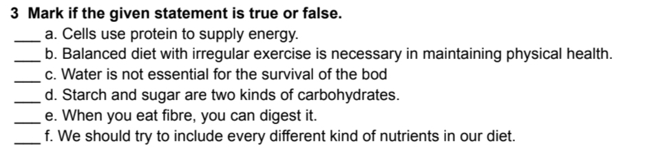 if the given statement is true or false. 
_a. Cells use protein to supply energy. 
_b. Balanced diet with irregular exercise is necessary in maintaining physical health. 
_ 
c. Water is not essential for the survival of the bod 
_d. Starch and sugar are two kinds of carbohydrates. 
_e. When you eat fibre, you can digest it. 
_f. We should try to include every different kind of nutrients in our diet.