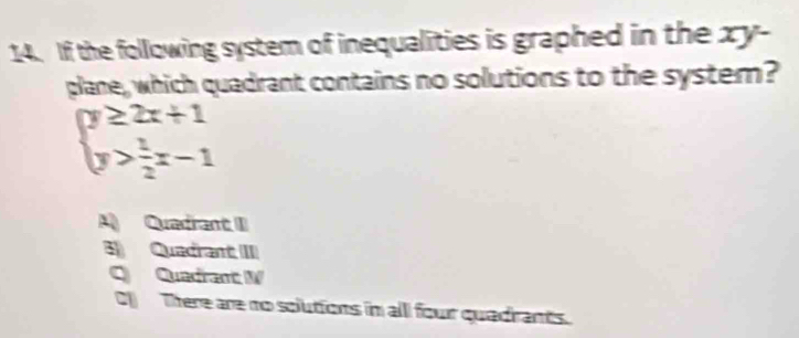 If the following system of inequalities is graphed in the xy -
plane, which quadrant contains no solutions to the system?
beginarrayl y≥ 2x+1 y> 1/2 x-1endarray.
A Quedant II
3) Quadrant III
Q Quadrant W
C There are no solutions in all four quadrants.