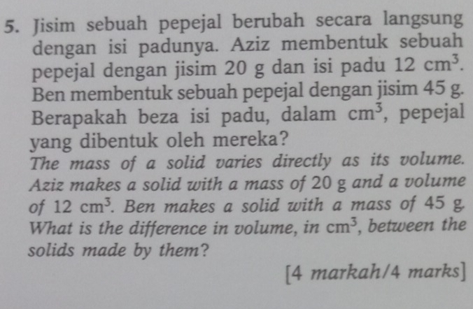 Jisim sebuah pepejal berubah secara langsung 
dengan isi padunya. Aziz membentuk sebuah 
pepejal dengan jisim 20 g dan isi padu 12cm^3. 
Ben membentuk sebuah pepejal dengan jisim 45 g. 
Berapakah beza isi padu, dalam cm^3 , pepejal 
yang dibentuk oleh mereka? 
The mass of a solid varies directly as its volume. 
Aziz makes a solid with a mass of 20 g and a volume 
of 12cm^3. Ben makes a solid with a mass of 45 g. 
What is the difference in volume, in cm^3 , between the 
solids made by them? 
[4 markah/4 marks]