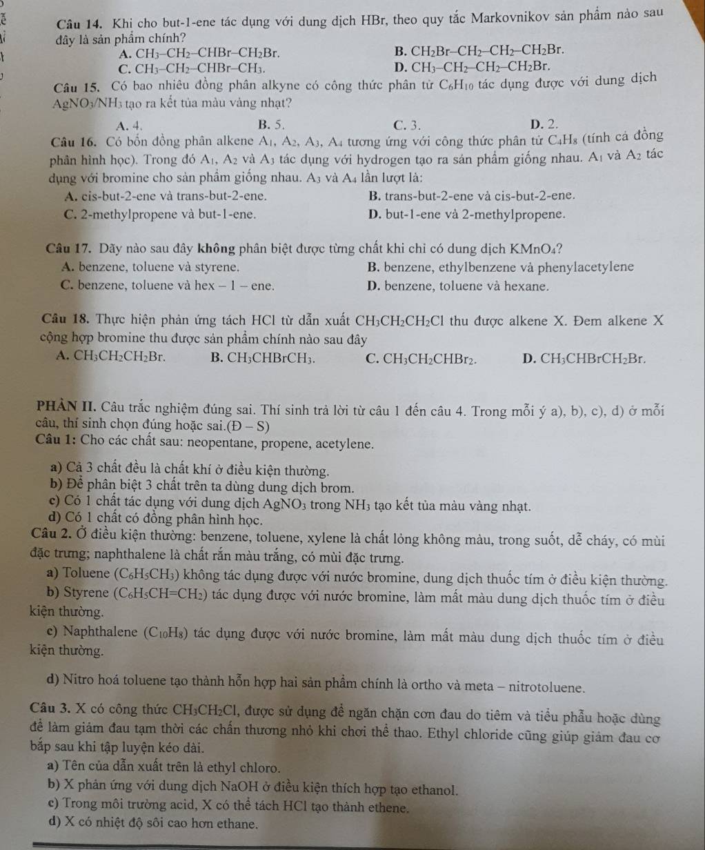 Khi cho but-1-ene tác dụng với dung dịch HBr, theo quy tắc Markovnikov sản phẩm nào sau
dây là sản phẩm chính?
A. CH_3-CH_2-CHBr-CH_2Br. B. CH_2Br-CH_2-CH_2-CH_2Br.
C. CH_3-CH_2-CHBr-CH_3. D. CH_3-CH_2-CH_2-CH_2Br.
Câu 15. Có bao nhiêu đồng phân alkyne có công thức phân tử C_6H_10 tác dụng được với dung dịch
gNO_3/NH_3 3 tạo ra kết tủa màu vảng nhạt?
A. 4. B. 5. C. 3. D. 2.
Câu 16. Có bốn đồng phân alkene A_1,A_2,A_3 , A4 tương ứng với công thức phân tử C4H₈ (tính cả đồng
phân hình học). Trong đó A_1,A_2 và A_3 tác dụng với hydrogen tạo ra sản phầm giống nhau. A_1 và A_2 tác
dụng với bromine cho sản phầm giống nhau. 4: 3 và A4 lần lượt là:
A. cis-but-2-ene và trans-but-2-ene. B. trans-but-2-ene và cis-but-2-ene.
C. 2-methylpropene và but-1-ene. D. but-1-ene và 2-methylpropene.
Câu 17. Dãy nào sau đây không phân biệt được từng chất khi chỉ có dung dịch KMnO₄?
A. benzene, toluene và styrene. B. benzene, ethylbenzene và phenylacetylene
C. benzene, toluene và hex - 1 - ene. D. benzene, toluene và hexane.
Cầu 18. Thực hiện phản ứng tách HCl từ dẫn xuất CH_3CH_2CH_2Cl thu được alkene X. Đem alkene X
cộng hợp bromine thu được sản phẩm chính nào sau đây
A. CH_3CH_2CH_2Br. B. CE 1_3 CHBrCH₃. C. CH_3CH_2CHBr_2. D. CH₃CHBr CH_2Br
PHÀN II. Câu trắc nghiệm đúng sai. Thí sinh trả lời từ câu 1 đến câu 4. Trong mỗi ý a), b),c) , d) ở mỗi
câu, thí sinh chọn đúng hoặc sai. (D-S)
Câu 1: Cho các chất sau: neopentane, propene, acetylene.
a) Cả 3 chất đều là chất khí ở điều kiện thường.
b) Để phân biệt 3 chất trên ta dùng dung dịch brom.
c) Có 1 chất tác dụng với dung dịch AgNO_3 trong NH_3 tạo kết tủa màu vàng nhạt.
d) Có 1 chất có đồng phân hình học.
Câu 2. Ở điều kiện thường: benzene, toluene, xylene là chất lỏng không màu, trong suốt, dễ cháy, có mùi
đặc trưng; naphthalene là chất rắn màu trắng, có mùi đặc trưng.
a) Toluene (C_6H_5CH_3) * không tác dụng được với nước bromine, dung dịch thuốc tím ở điều kiện thường.
b) Styrene (C_6H_5CH=CH_2) ) tác dụng được với nước bromine, làm mất màu dung dịch thuốc tím ở điều
kiện thường.
c) Naphthalene (C_10F Hs) tác dụng được với nước bromine, làm mất màu dung dịch thuốc tím ở điều
kiện thường.
d) Nitro hoá toluene tạo thành hỗn hợp hai sản phẩm chính là ortho và meta - nitrotoluene.
Câu 3. X có công thức CH₃CH₂Cl, được sử dụng để ngăn chặn cơn đau do tiêm và tiểu phẫu hoặc dùng
để làm giảm đau tạm thời các chấn thương nhỏ khi chơi thể thao. Ethyl chloride cũng giúp giảm đau cơ
bắp sau khi tập luyện kéo dài.
a) Tên của dẫn xuất trên là ethyl chloro.
b) X phản ứng với dung dịch NaOH ở điều kiện thích hợp tạo ethanol.
c) Trong môi trường acid, X có thể tách HCl tạo thành ethene.
d) X có nhiệt độ sôi cao hơn ethane.