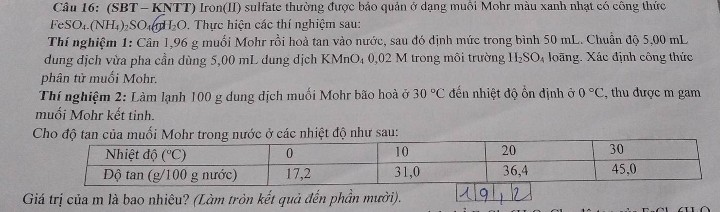 (SBT - KNTT) Iron(II) sulfate thường được bảo quản ở dạng muôi Mohr màu xanh nhạt có công thức
F SO_4.(NH_4)_2SO_4 H_2O. Thực hiện các thí nghiệm sau:
Thí nghiệm 1: Cân 1,96 g muối Mohr rồi hoà tan vào nước, sau đó định mức trong bình 50 mL. Chuẩn độ 5,00 mL
dung dịch vừa pha cần dùng 5,00 mL dung dịch KMnO₄ 0,02 M trong môi trường H_2SO_4 loãng. Xác định công thức
phân tử muối Mohr.
Thí nghiệm 2: Làm lạnh 100 g dung dịch muối Mohr bão hoà ở 30°C đến nhiệt độ ổn định ở 0°C , thu được m gam
muối Mohr kết tinh.
Cho độ tan của muối Mohr trong nước ở các nhiệt độ như sau:
Giá trị của m là bao nhiêu? (Làm tròn kết quả đến phần mười).