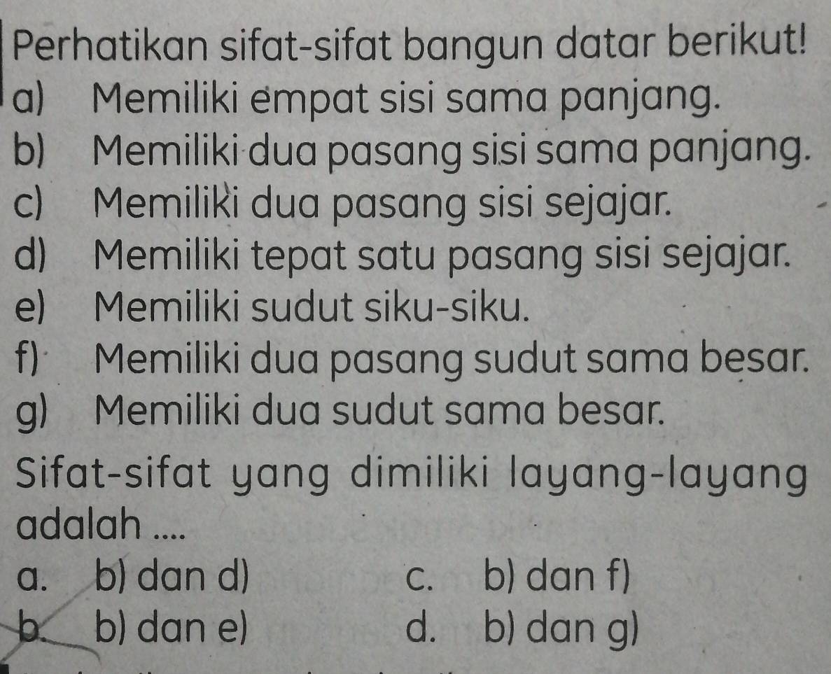 Perhatikan sifat-sifat bangun datar berikut!
a) Memiliki empat sisi sama panjang.
b) Memiliki dua pasang sisi sama panjang.
c) Memiliki dua pasang sisi sejajar.
d) Memiliki tepat satu pasang sisi sejajar.
e) Memiliki sudut siku-siku.
f) Memiliki dua pasang sudut sama besar.
g) Memiliki dua sudut sama besar.
Sifat-sifat yang dimiliki layang-layang
adalah ....
a. b) dan d) c. b) dan f)
b. b) dan e) d. b) dan g)