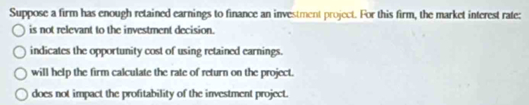 Suppose a firm has enough retained earnings to finance an investment project. For this firm, the market interest rate:
is not relevant to the investment decision.
indicates the opportunity cost of using retained earnings.
will help the firm calculate the rate of return on the project.
does not impact the profitability of the investment project.