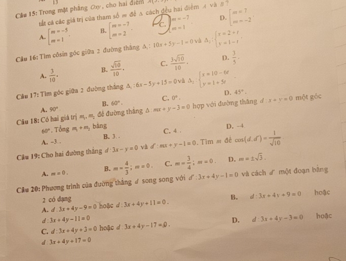 |
Câu 15: Trong mật phẳng Oxy, cho hai điểm A(3,
tất cả các giá trị của tham số m đề △ cách đều hai điểm A và B ?
D.
A. beginarrayl m=-5 m=1endarray. . B. beginarrayl m=-7 m=2endarray. . c. )beginarrayr m=-7 m=1endarray . beginarrayl m=7 m=-2endarray. .
Câu 16: Tìm côsin góc giữa 2 đường thắng Δ : 10x+5y-1=0 và Delta _2:beginarrayl x=2+t y=1-tendarray. .
A.  3/10 . B.  sqrt(10)/10 . C.  3sqrt(10)/10 . D.  3/5 ·
Câu 17: Tìm góc giữa 2 đường thẳng △ _1:6x-5y+15=0 và Delta _2:beginarrayl x=10-6t y=1+5tendarray. .
A. 90°. B. 60°. C. 0°. D.
45°.
Câu 18: Có hai giá trị m_1,m_2 đề đường thắng △ :mx+y-3=0 hợp với đường thăng đ  4/5  x+y=0 một góc
60°.That ong m_1+m_2 bàng D. -4
C. 4 .
A. -3 . B. 3. .
Câu 19: Cho hai đường thẳng đ 3x-y=0 và a '':mx+y-1=0. Tìm m đề cos (d.d^n)= 1/sqrt(10) 
A. m=0. B. m= 4/3 ;m=0. C. m= 3/4 ;m=0. D. m=± sqrt(3).
Câu 20: Phương trình của đường thắng ư song song với d':3x+4y-1=0 và cách đ một đoạn bằng
2 có dạng
A. d:3x+4y-9=0 hoặc d:3x+4y+11=0. B. d:3x+4y+9=0 hoậc
d 3x+4y-11=0
C. d:3x+4y+3=0 hoặc d 3x+4y-17=0. D. d:3x+4y-3=0 hoặc
d 3x+4y+17=0