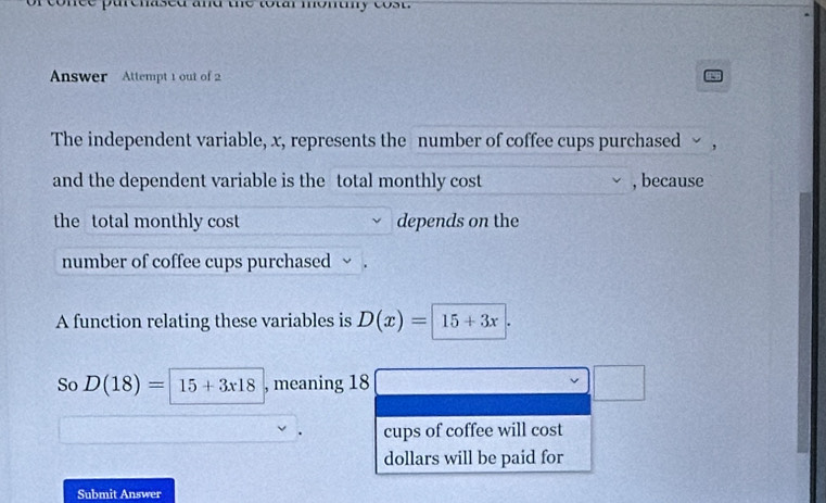 fe purenased and the totar monuy cost 
Answer Attempt 1 out of 2 
The independent variable, x, represents the number of coffee cups purchased > , 
and the dependent variable is the total monthly cost , because 
the total monthly cost depends on the 
number of coffee cups purchased ~ . 
A function relating these variables is D(x)=|15+3x|
So D(18)=| 15+3x18 , meaning 18 □°
cups of coffee will cost 
dollars will be paid for 
Submit Answer