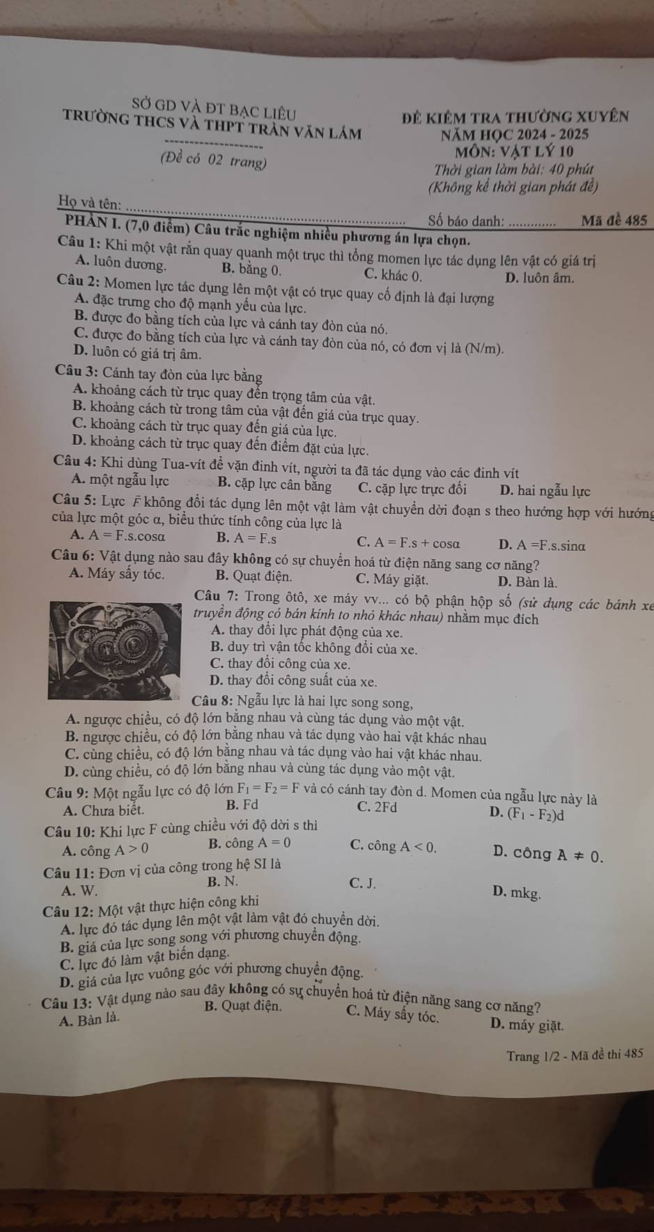 Sở GD và đt bạc liêu
Đê kiêm tra thường xuyên
trường thCS và thPt trần văn lám
NăM HỌC 2024 - 2025
Môn: Vật lý 10
(Đề có 02 trang)
Thời gian làm bài: 40 phút
(Không kể thời gian phát đề)
Họ và tên:
Số báo danh: Mã đề 485
PHÀN I. (7,0 điểm) Câu trắc nghiệm nhiều phương án lựa chọn._
Câu 1: Khi một vật rắn quay quanh một trục thì tổng momen lực tác dụng lên vật có giá trị
A. luôn dương. B. bằng 0. C. khác 0. D. luôn âm.
Câu 2: Momen lực tác dụng lên một vật có trục quay cố định là đại lượng
A. đặc trưng cho độ mạnh yếu của lực.
B. được đo bằng tích của lực và cánh tay đòn của nó.
C. được đo bằng tích của lực và cánh tay đòn của nó, có đơn vị là (N/m).
D. luôn có giá trị âm.
Câu 3: Cánh tay đòn của lực bằng
A. khoảng cách từ trục quay đến trọng tâm của vật.
B. khoảng cách từ trong tâm của vật đến giá của trục quay.
C. khoảng cách từ trục quay đến giá của lực.
D. khoảng cách từ trục quay đến điểm đặt của lực.
Câu 4: Khi dùng Tua-vít đề vặn đinh vít, người ta đã tác dụng vào các đinh vít
A. một ngẫu lực B. cặp lực cân bằng C. cặp lực trực đối D. hai ngẫu lực
Câu 5: Lực F không đổi tác dụng lên một vật làm vật chuyển dời đoạn s theo hướng hợp với hướng
của lực một góc α, biểu thức tính công của lực là
A. A=F.s.cosα B. A=F.s C. A=F.s+cos alpha D. A=F.s.sina
Câu 6: Vật dụng nào sau đây không có sự chuyển hoá từ điện năng sang cơ năng?
A. Máy sấy tóc. B. Quạt điện. C. Máy giặt. D. Bàn là.
Câu 7: Trong ôtô, xe máy vv... có bộ phận hộp số (sử dụng các bánh xe
truyền động có bán kính to nhỏ khác nhau) nhằm mục đích
A. thay đổi lực phát động của xe.
B. duy trì vận tốc không đổi của xe.
C. thay đổi công của xe.
D. thay đồi công suất của xe.
Câu 8: Ngẫu lực là hai lực song song,
A. ngược chiều, có độ lớn bằng nhau và cùng tác dụng vào một vật,
B. ngược chiều, có độ lớn bằng nhau và tác dụng vào hai vật khác nhau
C. cùng chiều, có độ lớn bằng nhau và tác dụng vào hai vật khác nhau.
D. cùng chiều, có độ lớn bằng nhau và cùng tác dụng vào một vật.
Câu 9: Một ngẫu lực có độ lớn F_1=F_2=F và có cánh tay đòn d. Momen của ngẫu lực này là
A. Chưa biết.
B. Fd C. 2Fd
D. (F_1-F_2)d
Câu 10: Khi lực F cùng chiều với độ hat Qdpartial isthi
A. công A>0 B. công A=0 C. công A<0. D. công A!= 0.
Câu 11: Đơn vị của công trong hệ SI là
B. N. C. J.
A. W. D. mkg.
Câu 12: Một vật thực hiện công khi
A. lực đó tác dụng lên một vật làm vật đó chuyền dời.
B. giá của lực song song với phương chuyển động.
C. lực đó làm vật biến dạng.
D. giá của lực vuông góc với phương chuyển động.
Câu 13: Vật dụng nào sau đây không có sự chuyển hoá từ điện năng sang cơ năng?
B. Quạt điện. C. Máy sấy tóc. D. máy giặt.
A. Bàn là.
Trang 1/2 - Mã đề thi 485