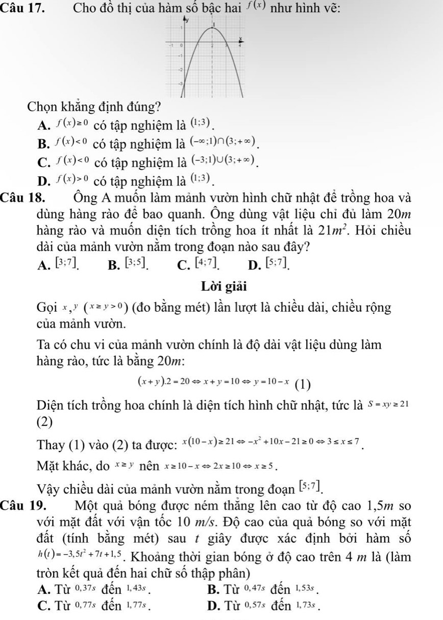 Cho đồ thị của hàm số bậc hai f(x) như hình vẽ:
Chọn khẳng định đúng?
A. f(x)≥ 0 có tập nghiệm là (1;3).
B. f(x)<0</tex> có tập nghiệm là (-∈fty ;1)∩ (3;+∈fty ).
C. f(x)<0</tex> có tập nghiệm là (-3;1)∪ (3;+∈fty ).
D. f(x)>0 có tập nghiệm là (1;3)
Câu 18. Ông A muốn làm mảnh vườn hình chữ nhật để trồng hoa và
dùng hàng rào để bao quanh. Ông dùng vật liệu chỉ đủ làm 20m
hàng rào và muốn diện tích trồng hoa ít nhất là 21m^2. Hỏi chiều
dài của mảnh vườn nằm trong đoạn nào sau đây?
A. [3;7]. B. [3;5]. C. [4;7]. D. [5;7].
Lời giải
Gọi x,y(x≥ y>0) (đo bằng mét) lần lượt là chiều dài, chiều rộng
của mảnh vườn.
Ta có chu vi của mảnh vườn chính là độ dài vật liệu dùng làm
hàng rào, tức là bằng 20m:
(x+y).2=20Leftrightarrow x+y=10Leftrightarrow y=10-x (1)
Diện tích trồng hoa chính là diện tích hình chữ nhật, tức là S=xy≥ 21
(2)
Thay (1) vào (2) ta được: x(10-x)≥ 21 Leftrightarrow -x^2+10x-21≥ 0Leftrightarrow 3≤ x≤ 7
Mặt khác, do x≥ y nên x≥ 10-xLeftrightarrow 2x≥ 10Leftrightarrow x≥ 5.
Vậy chiều dài của mảnh vườn nằm trong đoạn [5;7].
Câu 19. Một quả bóng được ném thăng lên cao từ độ cao 1,5m so
với mặt đất với vận tốc 10 m/s. Độ cao của quả bóng so với mặt
đất (tính bằng mét) sau t giây được xác định bởi hàm số
h(t)=-3,5t^2+7t+1,5. Khoảng thời gian bóng ở độ cao trên 4 m là (làm
tròn kết quả đến hai chữ số thập phân)
A. Từ 0,37s đến 1,43s . B. Từ 0,47.
C. Từ 0,77s đến 1,77s D. Từ 0,57s 1, 73s