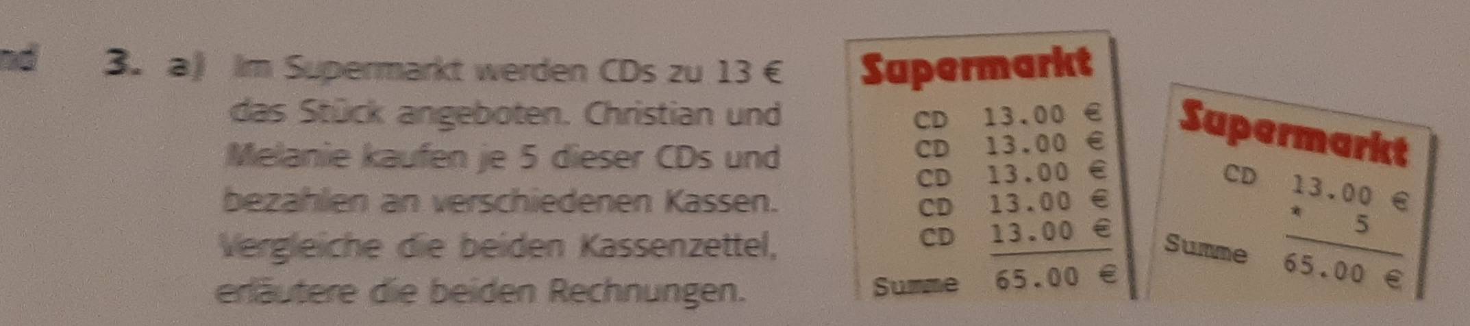 ad 3. a Im Supermarkt werden CDs zu 13 € Supermarkt
das Stück angeboten. Christian und CD₹
Melanie kaufen je 5 dieser CDs und
CD beginarrayr 13,00∈  13,00∈  13,00∈  13,00∈  13,00∈  hline endarray Supermarkt
CD
CD
bezahlen an verschiedenen Kassen.
CD
Vergleiche die beiden Kassenzettel, Summe frac beginarrayr 13.00e 5endarray 65.00e
CD
erläutere die beiden Rechnungen. Summe 65.00