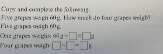 Copy and complete the following. 
Five grapes weigh 60 g. How much do four grapes weigh? 
Five grapes weigh 60 g. 
One grapes weighs: 60g/ □ =□ g
Four grapes weigh: □ * □ =□ g