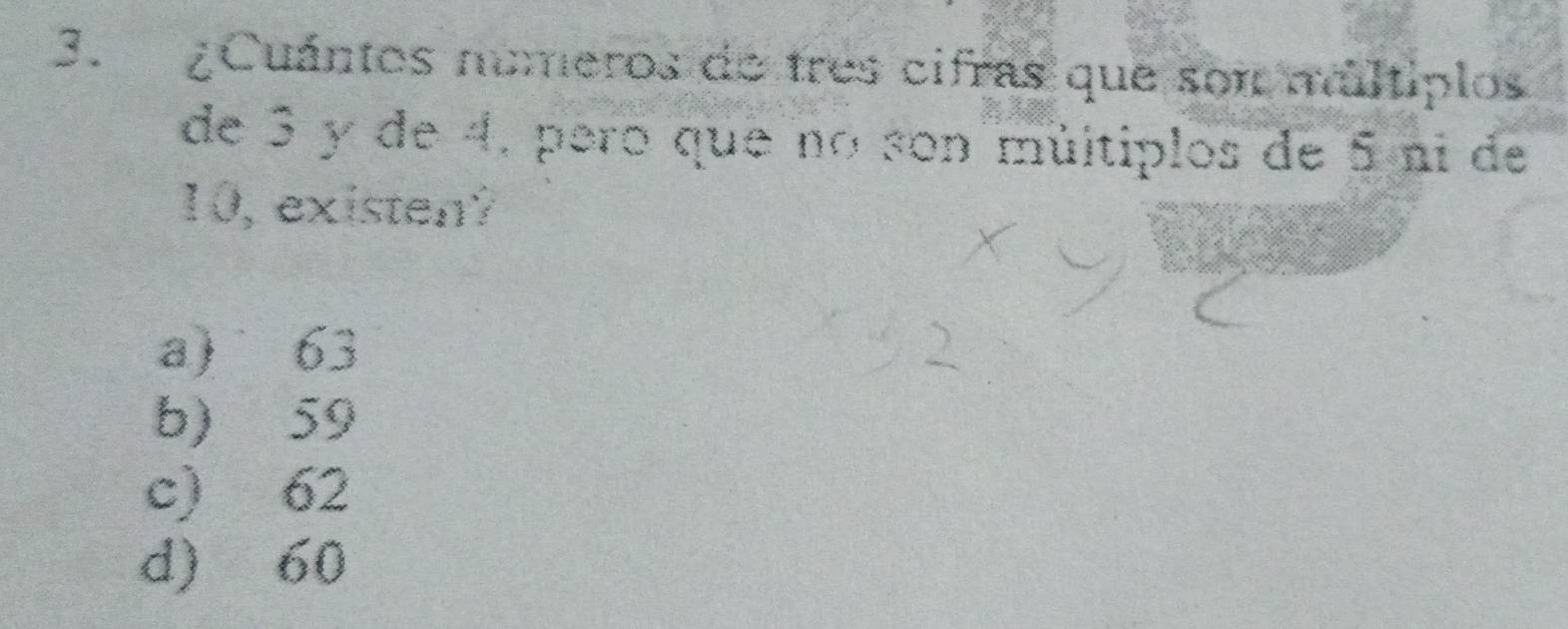 ¿Cuántos numeros de tres cifras que son múltiplos
de 3 y de 4, pero que no son múltiplos de 5 ní de
10, existen?
a) 63
b) 59
c) 62
d) 60