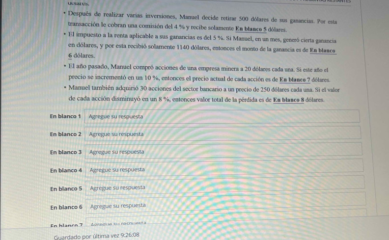 dulares.
Después de realizar varias inversiones, Manuel decide retirar 500 dólares de sus ganancias. Por esta
transacción le cobran una comisión del 4 % y recibe solamente En blanco 5 dólares.
El impuesto a la renta aplicable a sus ganancias es del 5 %. Si Manuel, en un mes, generó cierta ganancia
en dólares, y por esta recibió solamente 1140 dólares, entonces el monto de la ganancia es de En blanco
6 dólares.
El año pasado, Manuel compró acciones de una empresa minera a 20 dólares cada una. Si este año el
precio se incrementó en un 10 %, entonces el precio actual de cada acción es de En blanco 7 dólares.
Manuel también adquirió 30 acciones del sector bancario a un precio de 250 dólares cada una. Sì el valor
de cada acción disminuyó en un 8 %, entonces valor total de la pérdida es de En blanco 8 dólares.
En blanco 1 Agregue su respuesta
En blanco 2 Agregue su respuesta
En blanco 3 Agregue su respuesta
En blanco 4 Agregue su respuesta
En blanco 5 Agregue su respuesta
En blanco 6 Agregue su respuesta
En hlanco 7 Aoragla el raenlacta
Guardado por última vez 9:26:08