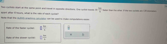 a
Two cyclists start at the same point and travel in opposite directions. One cyclist travels 10 km/h  faster tham the other. If the two cyclists are 128 kilometers
apart after 4 hours, what is the rate of each cyclist?
Note that the ALEKS graphing calculator can be used to make computations easier.
Rate of the faster cyclist:  km/h   □ /□  
Rate of the slower cyclist: □  km/h 
5