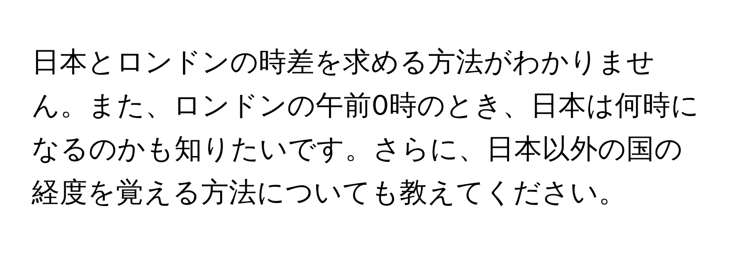 日本とロンドンの時差を求める方法がわかりません。また、ロンドンの午前0時のとき、日本は何時になるのかも知りたいです。さらに、日本以外の国の経度を覚える方法についても教えてください。