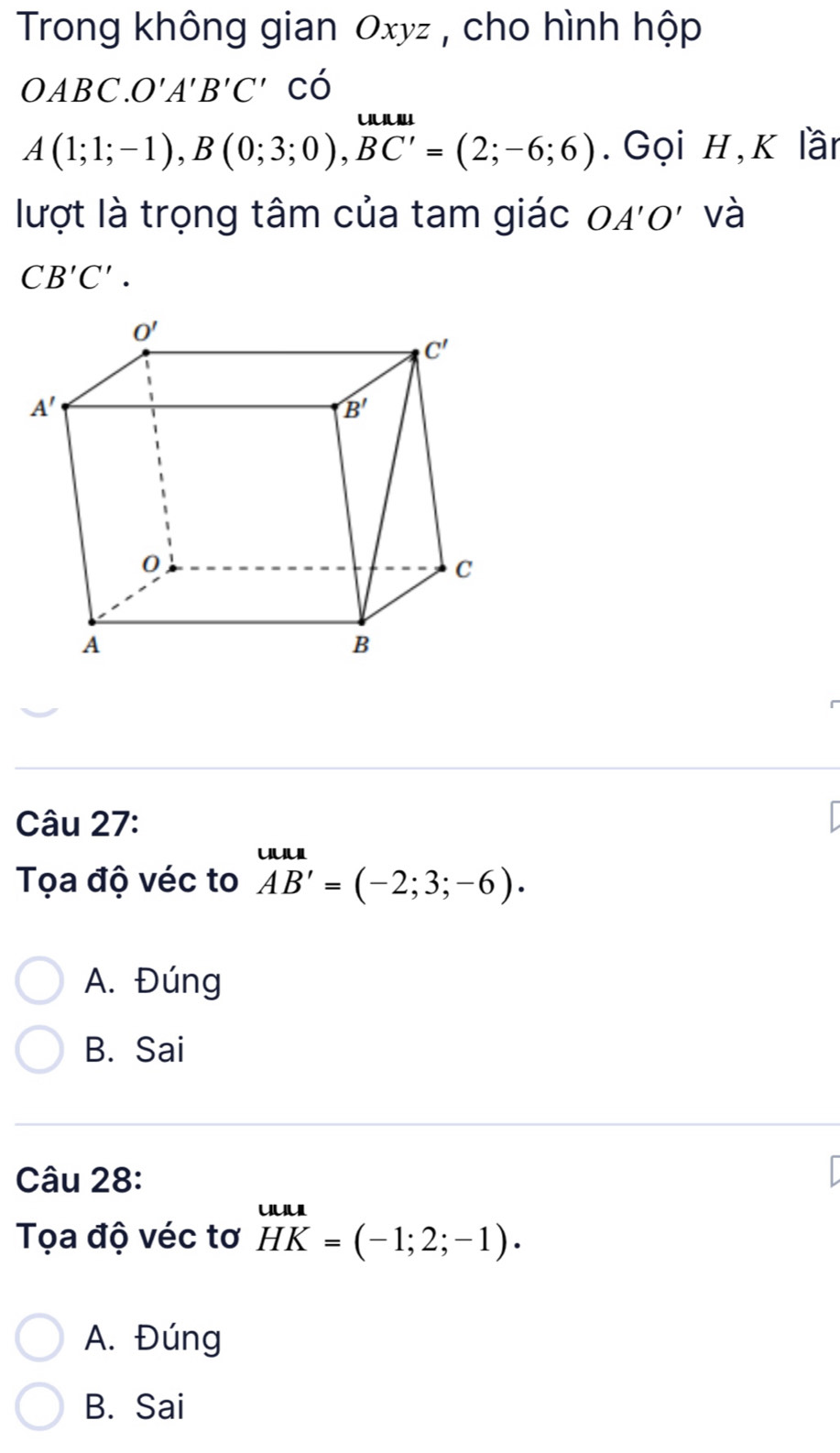 Trong không gian Oxyz , cho hình hộp
OABC.O'A'B'C' có
A(1;1;-1),B(0;3;0),BC'=(2;-6;6). Gọi H,K lần
lượt là trọng tâm của tam giác OA'O' và
CB'C'.
Câu 27:
Tọa độ véc to AB'= AB'=(-2;3;-6).endarray
A. Đúng
B. Sai
Câu 28:
Tọa độ véc tơ HK=( HKendarray =(-1;2;-1).
A. Đúng
B. Sai