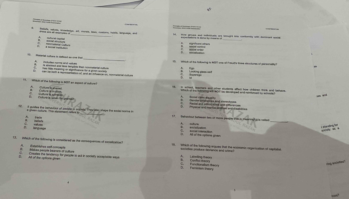 of
CONFIDENTIAL
_
9. Beliefs, values, knowledge, art, morals, laws, customs, habits, language, and
dress are all examples of
1 blep eraons anoiorby twath are brought into conformity with dominant socia
A. cultural capital
B. social structure A. significant others
C. nonmaterial Culture B. social control
D. a social institution
C. social order
D. socialization
_
10. Material culture is defined as one that
15. Which of the following is NOT one of Freud's three structures of personality?
A. includes norms and values A. Ego
as
B. is abstract and less tangible than nonmaterial culture C. Superego
C. has little meaning or significance for a given society B. Looking glass-self
D. can be both a representation of, and an influence on, nonmaterial culture D. ld
11. Which of the following is NOT an aspect of culture?
A. Culture is shared.
16. In school, teachers and other students affect how children think and behave
Which of the following will NOT be developed and reinforced by schools?
B. Culture is in-born. A. Social class equality
as and
C. Culture is symbolic B. Gender differences and stereotypes
D. Culture is taken for granted. C. Racial and ethnic roles and differences
D. Physical and mental abilities and disabilities
12. It guides the behaviour of people in society. They also shape the social norms in
_
a given culture. This statement refers to 17. Behaviour between two or more people that is meaningful is called
A. trade
B. beliefs A. culture
C. values
B. socialization
I standing for
C. social interaction
society as a
D. language D. All of the options given
13. Which of the following is considered as the consequences of socialization? 18. Which of the following argues that the economic organization of capitalist
societies produce deviance and crime?
A. Establishes self-concepts A. Labelling theory
C. Creates the tendency for people to act in socially acceptable ways
B. Makes people bearers of culture B. Conflict theory
D. All of the options given D. Feminism theory
C. Functionalism theory
ring societies?
rices?