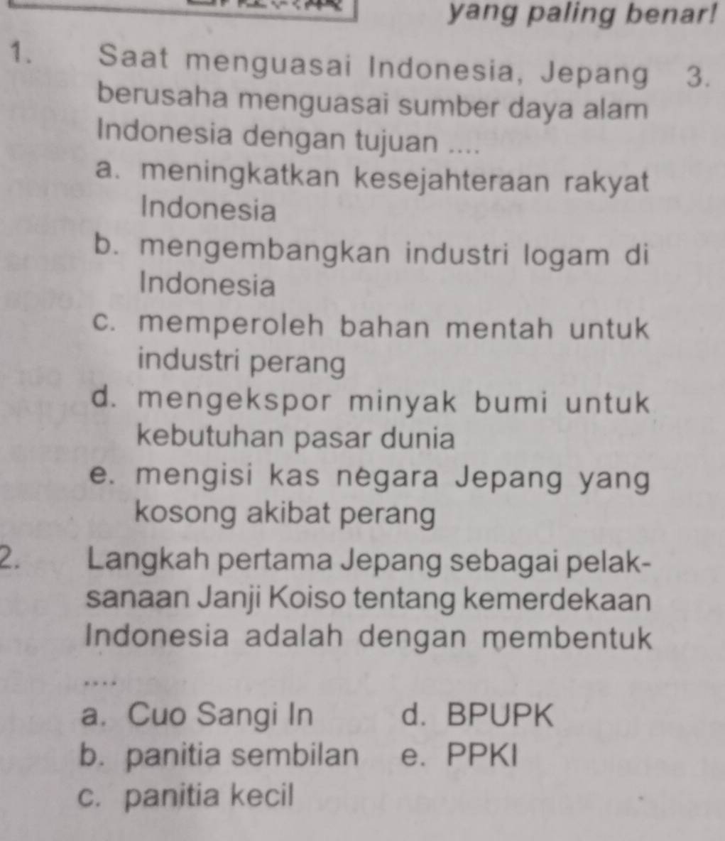 yang paling benar!
1. Saat menguasai Indonesia, Jepang 3.
berusaha menguasai sumber daya alam
Indonesia dengan tujuan ....
a. meningkatkan kesejahteraan rakyat
Indonesia
b. mengembangkan industri logam di
Indonesia
c. memperoleh bahan mentah untuk
industri perang
d. mengekspor minyak bumi untuk
kebutuhan pasar dunia
e. mengisi kas negara Jepang yang
kosong akibat perang
2. Langkah pertama Jepang sebagai pelak-
sanaan Janji Koiso tentang kemerdekaan
Indonesia adalah dengan membentuk
. .
a. Cuo Sangi In d. BPUPK
b. panitia sembilan e. PPKI
c. panitia kecil