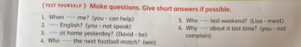 ( τεsτ youRsELF ) Make questions. Give short answers if possible. 
1. When —— me? (you - can help) 5. Who —— last weekend?(Lisa - meet) 
2. — English? (you - not speak) 6. Why —— about it last time? (you - not 
3. —— at home yesterday? (David - be) complain) 
4. Who —— the next football match? (win)