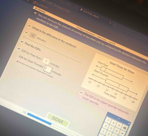 My 2099 a TV! 
soc der t dect bder ar Mth To th Mhas s 
medians to the IQR 
@lReady Compars Ropulations = Instruction = Lavef 
4
45 What is the difference in the medians 
You can measure the amount of overlap of two data sets by comparing the distance between
minutes
Find the IQRs 
# IQR for Free Flyer ? minutes
Free Fiyer 
IQR for Steel Thunder minutes
Wait Times for Rides 
Steel Thunder
10
12
An error has occurred. Please enter a nuembe The IQR is the upper quartile minus th
14
16
Time (min) 18
lower quartile.
20
DONE
7
B
9
5
1 6
2